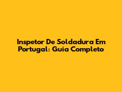 Inspetor De Soldadura Em Portugal: Guia Completo