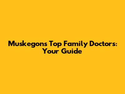 Muskegon's Top Family Doctors: Your Guide