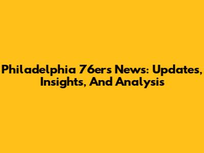 Philadelphia 76ers News: Updates, Insights, And Analysis