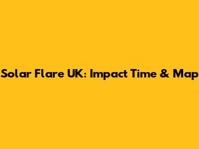 Solar Flare UK: Impact Time & Map
